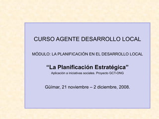 CURSO AGENTE DESARROLLO LOCAL
MÓDULO: LA PLANIFICACIÓN EN EL DESARROLLO LOCAL
“La Planificación Estratégica”
Aplicación a iniciativas sociales. Proyecto GCT-ONG
Güímar, 21 noviembre – 2 diciembre, 2008.
 