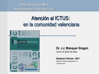 Atención al ICTUS:  en la comunidad valenciana Dr. J.J. Blanquer Gregori Centro de Salud San Blas . Sesiones Cl ínicas - 2011 Atenci ón Primaria Departamento 19. 15 febrero 2011 