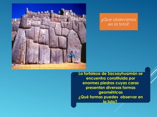 ¿Que observamos
en la foto?
La fortaleza de Sacsayhuamán se
encuentra constituida por
enormes piedras cuyas caras
presentan diversas formas
geométricas
¿Qué formas puedes observar en
la foto?
 