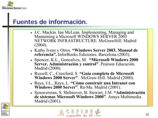 10
Fuentes de informaci
Fuentes de informació
ón.
n.
z J.C. Mackin. Ian McLean. Implementing, Managing and
Mantaining a Microsoft WINDOWS SERVER 2003
NETWORK INFRASTRUCTURE. McGrawHill. Madrid
(2004).
z Kathy Ivens y Otros. “Windows Server 2003. Manual de
referencia”. InforBooks Ediciones. Barcelona (2003).
z Spencer, K.L., Goncalves, M. “Microsoft Windows 2000
Server. Administración y control”. Pearson Educación.
Madrid (2000).
z Russell, C., Crawford, S. “Guía completa de Microsoft
Windows 2000 Server”. McGraw-Hill. Madrid (2000).
z Raya, J.L., Raya, L. “Cómo construir una Intranet con
Windows 2000 Server”. Ra-Ma. Madrid (2001).
z Sjouwerman, S. Shilmover, B. Stewart, J.M. “Administración
de sistemas Microsoft Windows 2000”. Anaya Multimedia.
Madrid (2001).
 