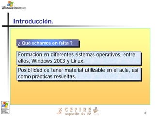 4
Introducción.
¿ Qué echamos en falta ?
¿ Qué echamos en falta ?
Formación en diferentes sistemas operativos, entre
ellos, Windows 2003 y Linux.
Formación en diferentes sistemas operativos, entre
ellos, Windows 2003 y Linux.
Posibilidad de tener material utilizable en el aula, así
como prácticas resueltas.
Posibilidad de tener material utilizable en el aula, así
como prácticas resueltas.
 