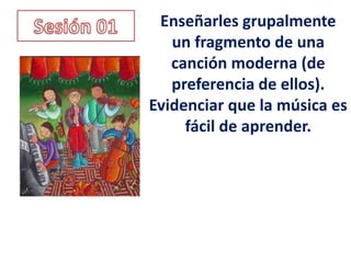 Enseñarles grupalmente
   un fragmento de una
   canción moderna (de
   preferencia de ellos).
Evidenciar que la música es
     fácil de aprender.
 