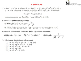 A PRACTICAR

1.-

2.- Halle en cada caso lo pedido:

3.- Halle el dominio de cada una de las siguientes funciones:

a) f ( x, y)
4.-

x

xy

b) f ( x, y) ln( x / y)

c) f ( x, y)

x
25 x 2

y2

 