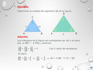 Ejemplo:
Determinar la medida del segmento QR de la figura:
A B
C
α
β
γ
4 10
Q
R
P
α
γ
β
6
Solución:
10
QR
4
6
= 60 = 4∙QR 15 = QR
Es decir:
AB
PR
10
QR
4
6
= = ⇒ ⇒ ⇒
Los triángulos de la figura son semejantes por AA y se tiene
que Δ ABC ~ Δ PRQ , entonces:
AB
PR
CB
QR
AC
PQ
= = = k Con k razón de semejanza
 