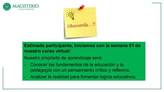 Estimado participante, iniciamos con la semana 01 de
nuestro curso virtual:
Nuestro propósito de aprendizaje será:
 Conocer los fundamentos de la educación y la
pedagogía con un pensamiento crítico y reflexivo.
 Analizar la realidad para fomentar logros educativos.
 