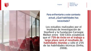 Maestría en
Administración de
Negocios - MBA
Posgrado
Los estudios realizados por el
Instituto de Investigación de
Stanford y la Fundación Carnegie
Mellon entre 500 CEOs estableció
que el 75% de éxito en el trabajo a
largo plazo será el resultado de
habilidades blandas y sólo el 25%
de las habilidades técnicas (Sinha,
2008).
Para enfrentarte a este contexto
actual, ¿Qué habilidades has
necesitado?
 