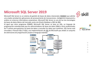 Microsoft SQL Server 2019
Microsoft SQL Server es un sistema de gestión de bases de datos relacionales (RDBMS) que admite
una amplia variedad de aplicaciones de procesamiento de transacciones, inteligencia empresarial y
análisis en entornos informáticos corporativos. Microsoft SQL Server es una de las tres tecnologías
de bases de datos líderes del mercado, junto con Oracle Database y DB2 de IBM.
Al igual que otros programas RDBMS, Microsoft SQL Server se basa en SQL, un lenguaje de
programación estandarizado que los administradores de bases de datos (DBA) y otros profesionales
de TI utilizan para gestionar las bases de datos y consultar los datos que contienen. SQL Server está
vinculado a Transact-SQL (T-SQL), una implementación de SQL de Microsoft que añade un conjunto
de extensiones de programación propias al lenguaje estándar.
 