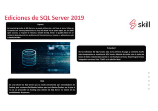 Ediciones de SQL Server 2019
Express
Es la versión gratuita de SQL Server y se puede utilizar con o sin fines de lucro. Si bien es
la edición con menos prestaciones es muy útil donde no se quiere optar por un SGBD
open source y se requiere lo robusto y estable de SQL Server. Se puede utilizar en un
ambiente de producción sin problemas de licenciamiento, e incluso en aplicaciones web
o cliente servidor.
Estandard
De las ediciones de SQL Server, esta es la primera de pago y contiene mucho
más componentes o servicios de SQL Server. Además de contar con el motor de
bases de datos relacionales cuenta ya con Analysis services, Reporting services e
Integration services. Para PYMES es la edición ideal.
Web
Es una edición de SQL Server que se vende únicamente para revendedores de
hosting que requieren facilidades básicas para sus clientes finales, por lo que si
no es un proveedor de hosting esta edición de SQL Server no estará en las
posibilidades de compra.
 