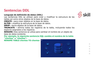 Sentencias DDL
Lenguaje de definición de datos (DDL)
Las sentencias DDL se utilizan para crear y modificar la estructura de las
tablas así como otros objetos de la base de datos.
CREATE - para crear objetos en la base de datos.
ALTER - modifica la estructura de la base de datos.
DROP - borra objetos de la base de datos.
TRUNCATE - elimina todos los registros de la tabla, incluyendo todos los
espacios asignados a los registros.
RENAME: Esta sentencia se utiliza para cambiar el nombre de un objeto de
base de datos existente.
Por ejemplo, la siguiente sentencia SQL cambia el nombre de la tabla
"clientes" a "clientes":
RENAME TABLE clientes TO clientes
 