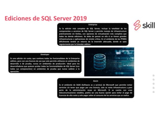 Ediciones de SQL Server 2019
Enterprise
Es la edición más completa de SQL Server, incluye la totalidad de los
componentes o servicios de SQL Server y permite manejo de infraestructura
prácticamente sin límites, con opciones de virtualización más completa que
todas las demás ediciones. Se debe de pensar en ella si se tienen grandes
infraestructuras o aplicaciones de misión crítica. En el ambiente de las PYMES
difícilmente tendrá un retorno de la inversión adecuado, donde se opta
regularmente por la Estandar edition.
Developer
Es una edición sin costo, que contiene todas las funcionalidaes de la Enterprise
edition, pero con una licencia de uso que solo permite utilizarse en ambientes de
desarrollo o de prueba, nunca en ambientes de producción. Ideal para los
desarrolladores que quieren probar todas las funcionalidades de SQL Server (con
todos sus componentes) en ambientes de prueba que nunca saldrán a la
operación.
Azure
Es el ambiente de SAAS (Software as a service) de Microsoft que permite rentar
servicios sin tener que pagar por una licencia, solo se renta infraestructura y gran
parte de la administración recae en Microsoft. Si se cuenta con unas
telecomunicaciones estables, podría ser una buena opción para evitar el pago de
licencias de alto costo y solo pagar sobre el consumo de los servicios que se realice.
 