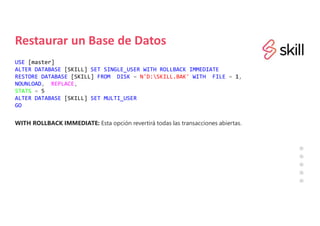 Restaurar un Base de Datos
USE [master]
ALTER DATABASE [SKILL] SET SINGLE_USER WITH ROLLBACK IMMEDIATE
RESTORE DATABASE [SKILL] FROM DISK = N'D:SKILL.BAK' WITH FILE = 1,
NOUNLOAD, REPLACE,
STATS = 5
ALTER DATABASE [SKILL] SET MULTI_USER
GO
WITH ROLLBACK IMMEDIATE: Esta opción revertirá todas las transacciones abiertas.
 