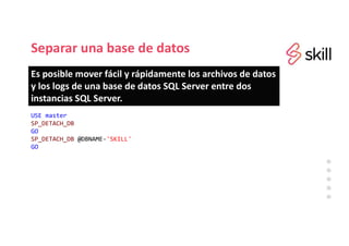 Separar una base de datos
USE master
SP_DETACH_DB
GO
SP_DETACH_DB @DBNAME='SKILL'
GO
Es posible mover fácil y rápidamente los archivos de datos
y los logs de una base de datos SQL Server entre dos
instancias SQL Server.
 