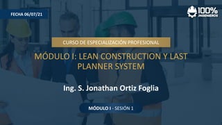 MÓDULO I: LEAN CONSTRUCTION Y LAST
PLANNER SYSTEM
CURSO DE ESPECIALIZACIÓN PROFESIONAL
Ing. S. Jonathan Ortiz Foglia
FECHA 06/07/21
MÓDULO I - SESIÓN 1
 