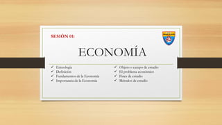 ECONOMÍA
 Etimología
 Definición
 Fundamentos de la Economía
 Importancia de la Economía
 Objeto o campo de estudio
 El problema económico
 Fines de estudio
 Métodos de estudio
SESIÓN 01:
 