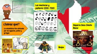 ¿Sabías que?
La estadística fue utilizada
por los egipcios, judíos y
griegos
Los mochicas y
pallares (200-700)
“talegas” que contienen
diversos granos de maíz,
frijoles y pallares
Imperio Inca (Sinchi
Roca)
El primer censo general
(1230-1260)
Quipu
 
