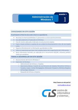 SESIÓN

Administración de
Windows 7

1

CAPACIDADES EN ESTA SESIÓN
El participante al final de esta sesión estará en capacidad de:
Reconoce el entorno de Windows 7 y personaliza sus barras de herramientas.
Usa adecuadamente el Explorador de Windows.
Crea de manera adecuada y ordenada una estructura de carpetas.
Copia y mueve archivos y carpetas de una unidad de almacenamiento a otra, de una carpeta
a otra.
Organiza eficientemente su información, guardándola en ellas.
Valora la Importancia que tiene crear carpetas dentro de la organización de la información
Busca información haciendo uso adecuado de la herramienta BUSCAR, utilizando palabras
claves y/o comodines.

TEMAS A DESARROLLAR EN ESTA SESIÓN
Reconocimiento del Entorno Windows 7.
Explorador de Windows:
o Administración de Archivos y Carpetas.
o Operaciones Básicas: Creación de una Estructura de Carpetas, Renombrar Archivos y
Carpetas, Copiar y Cortar (Portapapeles), Eliminación Temporal y Definitiva (Papelera
de Reciclaje), Restaurar.
o Búsqueda de Archivos y Carpetas.

http://www.ucv.edu.pe/cis/
cisvirtual@ucv.edu.pe

 