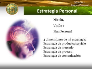 SESIÓN 1:
                       Imagen Personal

Estrategia Personal  
          Misión,
          Visión y
          Plan Personal

   4 dimensiones de mi estrategia:
   Estrategia de producto/servicio
   Estrategia de mercado
   Estrategia de proceso
   Estrategia de comunicación
 