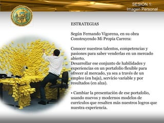 SESIÓN 1:
                              Imagen Personal


ESTRATEGIAS

Según Fernando Vigorena, en su obra
Construyendo Mi Propia Carrera:

Conocer nuestros talentos, competencias y
pasiones para saber venderlas en un mercado
abierto.
Desarrollar ese conjunto de habilidades y
experiencias en un portafolio flexible para
ofrecer al mercado, ya sea a través de un
empleo (en baja), servicio variable y por
resultados (en alza).

• Cambiar la presentación de ese portafolio,
usando nuevos y modernos modelos de
currículos que resalten más nuestros logros que
nuestra experiencia.
 