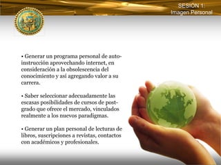 SESIÓN 1:
                                              Imagen Personal




• Generar un programa personal de auto-
instrucción aprovechando internet, en
consideración a la obsolescencia del
conocimiento y así agregando valor a su
carrera.

• Saber seleccionar adecuadamente las
escasas posibilidades de cursos de post-
grado que ofrece el mercado, vinculados
realmente a los nuevos paradigmas.

• Generar un plan personal de lecturas de
libros, suscripciones a revistas, contactos
con académicos y profesionales.
 