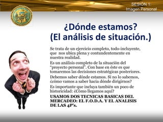 SESIÓN 1:
                                          Imagen Personal



    ¿Dónde estamos? 
(El análisis de situación.)
Se trata de un ejercicio completo, todo-incluyente,
que nos ubica plena y contundentemente en
nuestra realidad.
Es un análisis completo de la situación del
“proyecto personal”. Con base en éste es que
tomaremos las decisiones estratégicas posteriores.
Debemos saber dónde estamos. Si no lo sabemos,
¿cómo vamos a saber hacia dónde dirigirnos?
Es importante que incluya también un poco de
historicidad: ¿Cómo llegamos aquí?
USAMOS DOS TECNICAS BASICAS DEL
MERCADEO: EL F.O.D.A. Y EL ANALISIS
DE LAS 4P’s.
 