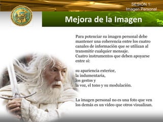 SESIÓN 1:
                              Imagen Personal

Mejora de la Imagen
  Para potenciar su imagen personal debe
  mantener una coherencia entre los cuatro
  canales de información que se utilizan al
  transmitir cualquier mensaje.
  Cuatro instrumentos que deben apoyarse
  entre sí:

  su apariencia exterior,
  la indumentaria,
  los gestos y
  la voz, el tono y su modulación.


  La imagen personal no es una foto que ven
  los demás es un video que otros visualizan.
 