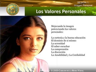 SESIÓN 1:
                                                          Imagen Personal

                      Los Valores Personales

                                     Mejorando la imagen
                                     potenciando los valores
                                     personales:

                                     La cortesía y la buena educación
                                     El dominio de si mismo
                                     La serenidad
                                     El saber escuchar
                                     La comprensión
                                     La discreción
                                     La Amabilidad y La Cordialidad




IFB Instituto de Formación Bancaria • © 2008 CARLOS DE LA ROSA VIDAL
 