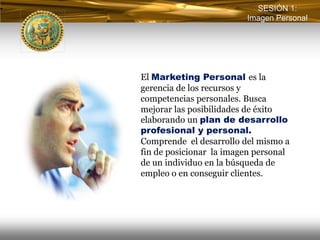 SESIÓN 1:
                         Imagen Personal




El Marketing Personal es la
gerencia de los recursos y
competencias personales. Busca
mejorar las posibilidades de éxito
elaborando un plan de desarrollo
profesional y personal.
Comprende el desarrollo del mismo a
fin de posicionar la imagen personal
de un individuo en la búsqueda de
empleo o en conseguir clientes.
 