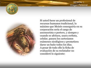 SESIÓN 1:
                         Imagen Personal




Si usted fuese un profesional de
recursos humanos tradicional, lo
máximo que Moisés conseguiría en su
corporación sería el cargo de
ascensorista o portero, y siempre y
cuando se afeitara, usara corbata,
celular, pasara los cartesianos
exámenes sicológicos y prometiera
darse un baño todos los días.
A pesar de todo ello la ficha de
evaluación de su reclutador no
consideró lo siguiente:
 