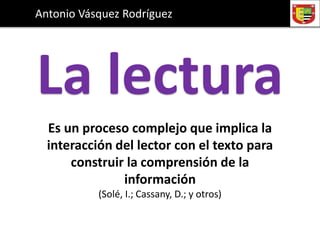 La lectura
Antonio Vásquez Rodríguez
Es un proceso complejo que implica la
interacción del lector con el texto para
construir la comprensión de la
información
(Solé, I.; Cassany, D.; y otros)
 