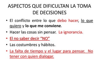 ASPECTOS QUE DIFICULTAN LA TOMA
DE DECISIONES
• El conflicto entre lo que debo hacer, lo que
quiero y lo que me conviene.
• Hacer las cosas sin pensar. La ignorancia.
• El no saber decir “NO”
• Las costumbres y hábitos.
• La falta de tiempo y el lugar para pensar. No
tener con quien dialogar.
 