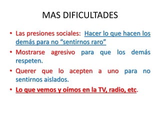 MAS DIFICULTADES
• Las presiones sociales: Hacer lo que hacen los
demás para no “sentirnos raro”
• Mostrarse agresivo para que los demás
respeten.
• Querer que lo acepten a uno para no
sentirnos aislados.
• Lo que vemos y oímos en la TV, radio, etc.
 