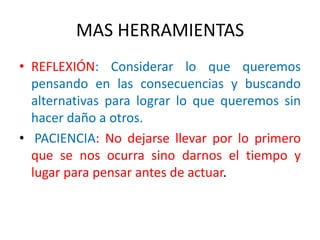 MAS HERRAMIENTAS
• REFLEXIÓN: Considerar lo que queremos
pensando en las consecuencias y buscando
alternativas para lograr lo que queremos sin
hacer daño a otros.
• PACIENCIA: No dejarse llevar por lo primero
que se nos ocurra sino darnos el tiempo y
lugar para pensar antes de actuar.
 