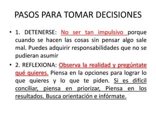 PASOS PARA TOMAR DECISIONES
• 1. DETENERSE: No ser tan impulsivo porque
cuando se hacen las cosas sin pensar algo sale
mal. Puedes adquirir responsabilidades que no se
pudieran asumir
• 2. REFLEXIONA: Observa la realidad y pregúntate
qué quieres. Piensa en la opciones para lograr lo
que quieres y lo que te piden. Si es difícil
conciliar, piensa en priorizar, Piensa en los
resultados. Busca orientación e infórmate.
 