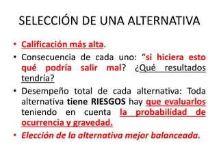 SELECCIÓN DE UNA ALTERNATIVA
• Calificación más alta.
• Consecuencia de cada uno: “si hiciera esto
qué podría salir mal? ¿Qué resultados
tendría?
• Desempeño total de cada alternativa: Toda
alternativa tiene RIESGOS hay que evaluarlos
teniendo en cuenta la probabilidad de
ocurrencia y gravedad.
• Elección de la alternativa mejor balanceada.
 