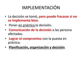 IMPLEMENTACIÓN
• La decisión se tomó, pero puede fracasar si no
se implementa bien.
• Poner en práctica la decisión.
• Comunicación de la decisión a las persona
afectadas.
• Lograr el compromiso con la puesta en
práctica.
• Planificación, organización y decisión.
 