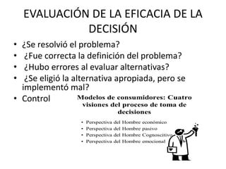 EVALUACIÓN DE LA EFICACIA DE LA
DECISIÓN
• ¿Se resolvió el problema?
• ¿Fue correcta la definición del problema?
• ¿Hubo errores al evaluar alternativas?
• ¿Se eligió la alternativa apropiada, pero se
implementó mal?
• Control
 