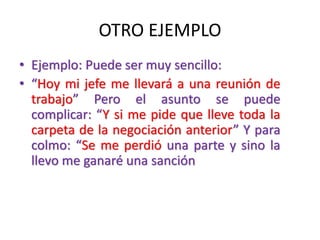 OTRO EJEMPLO
• Ejemplo: Puede ser muy sencillo:
• “Hoy mi jefe me llevará a una reunión de
trabajo” Pero el asunto se puede
complicar: “Y si me pide que lleve toda la
carpeta de la negociación anterior” Y para
colmo: “Se me perdió una parte y sino la
llevo me ganaré una sanción
 