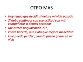OTRO MAS
• Hoy tengo que decidir si dejare mi vida pasada
• Si debo continuar con esa actitud con mis
compañeros o demás personas
• Me estaré perjudicando ??? ,
• Podre hacerlo, que evita que mejore mi actitud
• Que puedo perder , cuanto puedo ganar en mi
vida
 