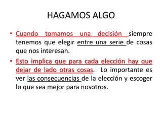 HAGAMOS ALGO
• Cuando tomamos una decisión siempre
tenemos que elegir entre una serie de cosas
que nos interesan.
• Esto implica que para cada elección hay que
dejar de lado otras cosas. Lo importante es
ver las consecuencias de la elección y escoger
lo que sea mejor para nosotros.
 