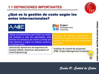 1.1 DEFINICIONES IMPORTANTES
Sesión 01: Control de Costos
Asociación Americana de Ingeniería de
Costos (AACE: American Association of
Cost Engineering)
Procesos de estimar, presupuestar y
controlar los costos de tal manera que el
proyecto se ejecute con el presupuesto
aprobado.
Instituto de control de proyectos
(PMI: Project Management Institute)
Aplicar procedimientos para limitar los costos
del proyecto a solo los autorizados, para
enfocar los esfuerzos de control a donde son
más efectivos y lograr un máximo control a
un mínimo costo.
¿Qué es la gestión de costo según los
entes internacionales?
CURSO
TALLER
GESTIÓN
DE
OFICINA
TÉCNICA
 