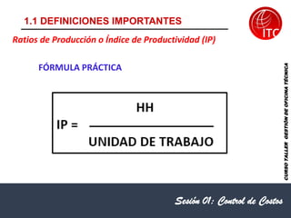 1.1 DEFINICIONES IMPORTANTES
Sesión 01: Control de Costos
Ratios de Producción o Índice de Productividad (IP)
FÓRMULA PRÁCTICA
CURSO
TALLER
GESTIÓN
DE
OFICINA
TÉCNICA
 