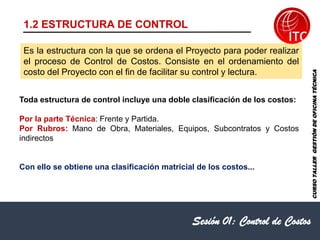 Es la estructura con la que se ordena el Proyecto para poder realizar
el proceso de Control de Costos. Consiste en el ordenamiento del
costo del Proyecto con el fin de facilitar su control y lectura.
Sesión 01: Control de Costos
1.2 ESTRUCTURA DE CONTROL
Toda estructura de control incluye una doble clasificación de los costos:
Por la parte Técnica: Frente y Partida.
Por Rubros: Mano de Obra, Materiales, Equipos, Subcontratos y Costos
indirectos
Con ello se obtiene una clasificación matricial de los costos...
CURSO
TALLER
GESTIÓN
DE
OFICINA
TÉCNICA
 