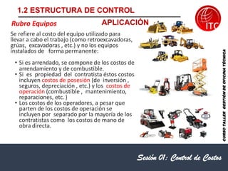 Sesión 01: Control de Costos
Rubro Equipos
CURSO
TALLER
GESTIÓN
DE
OFICINA
TÉCNICA
Se refiere al costo del equipo utilizado para
llevar a cabo el trabajo (como retroexcavadoras,
grúas, excavadoras , etc.) y no los equipos
instalados de forma permanente:
• Si es arrendado, se compone de los costos de
arrendamiento y de combustible.
• Si es propiedad del contratista éstos costos
incluyen costos de posesión (de inversión ,
seguros, depreciación , etc.) y los costos de
operación (combustible , mantenimiento,
reparaciones, etc. )
• Los costos de los operadores, a pesar que
parten de los costos de operación se
incluyen por separado por la mayoría de los
contratistas como los costos de mano de
obra directa.
1.2 ESTRUCTURA DE CONTROL
APLICACIÓN
 