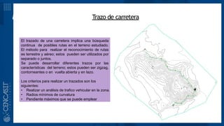 MARCO TEÓRICOTrazo de carretera
El trazado de una carretera implica una búsqueda
continua de posibles rutas en el terreno estudiado.
El método para realizar el reconocimiento de rutas
es terrestre y aéreo; estos pueden ser utilizados por
separado o juntos.
Se puede desarrollar diferentes trazos por las
características del terreno; estos pueden ser zigzag,
contorneantes o en vuelta abierta y en lazo.
Los criterios para realizar un trazados son los
siguientes:
• Realizar un análisis de trafico vehicular en la zona.
• Radios mínimos de curvatura
• Pendiente máximos que se puede emplear
 