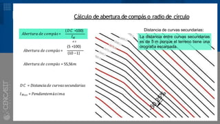 DESARROLLO Cálculo de abertura de compás o radio de círculo
𝐴𝑏𝑒𝑟𝑡𝑢𝑟𝑎 𝑑𝑒 𝑐𝑜𝑚𝑝á𝑠=
(𝐷𝐶 ∗100)
𝐼𝑀
𝑎 𝑥
(5 ∗100)
𝐴𝑏𝑒𝑟𝑡𝑢𝑟𝑎 𝑑𝑒 𝑐𝑜𝑚𝑝á𝑠 =
(10 −1)
𝐴𝑏𝑒𝑟𝑡𝑢𝑟𝑎 𝑑𝑒 𝑐𝑜𝑚𝑝á𝑠 = 55,56𝑚
𝐷𝐶 = 𝐷𝑖𝑠𝑡𝑎𝑛𝑐𝑖𝑎𝑑𝑒 𝑐𝑢𝑟𝑣𝑎𝑠𝑠𝑒𝑐𝑢𝑛𝑑𝑎𝑟𝑖𝑎𝑠
𝐼𝑀𝑎𝑥 = 𝑃𝑒𝑛𝑑𝑖𝑒𝑛𝑡𝑒𝑚á𝑥𝑖𝑚𝑎
Distancia de curvas secundarias:
La distancia entre curvas secundarias
es de 5 m porque el terreno tiene una
orografía escarpada.
 