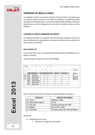 Prof. RAMOS YAURI, Marco
12
Excel2013 Validación de datos a celdas
La validación de datos se usa para controlar el tipo de datos o los valores que
los usuarios pueden escribir en una celda. Por ejemplo, es posible que desee
restringir la entrada de datos a un intervalo determinado de fechas, limitar las
opciones con una lista o asegurarse de que sólo se escriben números enteros
positivos.
¿Cuándo es útil la validación de datos?
La validación de datos es sumamente útil cuando desea compartir un libro con
otros miembros de la organización y desea que los datos que se escriban en él
sean exactos y coherentes.
Caso práctico 19
En un nuevo libro, crear una plantilla para ingresar datos del Vendedor con su
básico y comisión.
Luego al Rango J3:J5 ponerlo como nombre Turno
Para las columnas de Turno a Comisión, estarán validadas de cuerdo a:
Columna Valores Permitidos
a) Turno Mañana, Tarde
b) Hijos (tiene hijos?) Si, No
c) Fec-nac Fechas menores de 1995
d) Básico Entre 700 y 1600
e) Comisión No debe pasar del 10% del Básico
Desarrollo
a) Validación para el turno
1. Selecciona el rango de celdas d3:d8
 