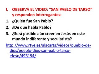 I. OBSERVA EL VIDEO: “SAN PABLO DE TARSO”
y responden interrogantes:
1. ¿Quién fue San Pablo?
2. ¿De que habla Pablo?
3. ¿Será posible aún creer en Jesús en este
mundo indiferente y secularista?
http://www.rtve.es/alacarta/videos/pueblo-de-
dios/pueblo-dios-san-pablo-tarso-
efeso/496194/
 