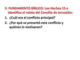 II. FUNDAMENTO BÍBLICO: Lee Hechos 15 e
identifica el relato del Concilio de Jerusalén:
1. ¿Cuál era el conflicto principal?
2. ¿Por qué se presentó este conflicto y
quiénes lo motivaron?
 