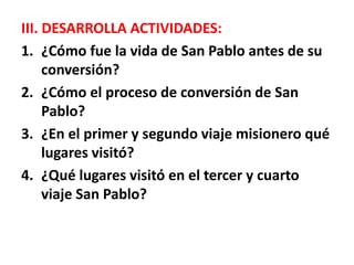 III. DESARROLLA ACTIVIDADES:
1. ¿Cómo fue la vida de San Pablo antes de su
conversión?
2. ¿Cómo el proceso de conversión de San
Pablo?
3. ¿En el primer y segundo viaje misionero qué
lugares visitó?
4. ¿Qué lugares visitó en el tercer y cuarto
viaje San Pablo?
 