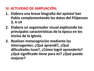 IV. ACTIVIDAD DE AMPLIACIÓN:
1. Elabora una breve biografía del apóstol San
Pablo complementando los datos del Filipenses
3, 4-14
2. Elabora un organizador visual explicando las
principales características de la época en los
inicios de la Iglesia.
3. Realizan metacognición mediante las
interrogantes: ¿Qué aprendí?, ¿Qué
dificultades tuve?, ¿Cómo logré aprenderlo?
¿Qué significado tiene para mí? ¿Qué puedo
mejorar?
 
